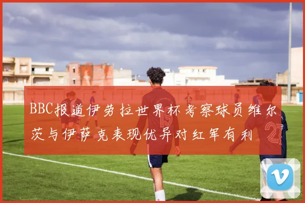 BBC报道伊劳拉世界杯考察球员维尔茨与伊萨克表现优异对红军有利
