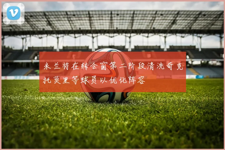 米兰将在转会窗第二阶段清洗奇克托莫里等球员以优化阵容