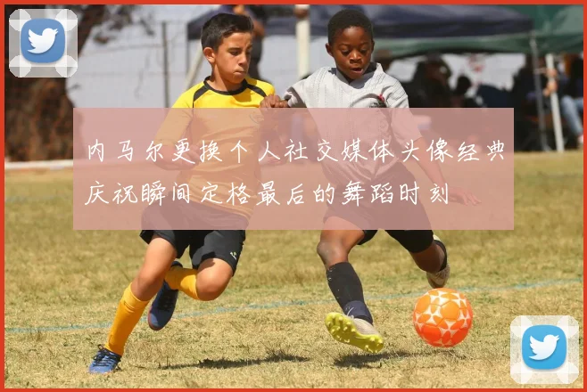 内马尔更换个人社交媒体头像经典庆祝瞬间定格最后的舞蹈时刻