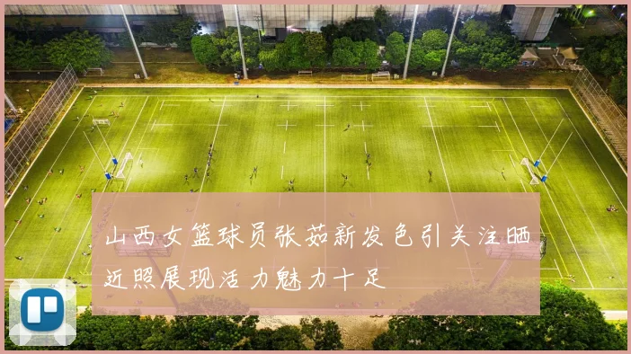 山西女篮球员张茹新发色引关注晒近照展现活力魅力十足