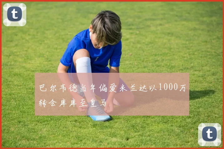 巴尔韦德当年偏爱米兰达以1000万转会库库至皇马