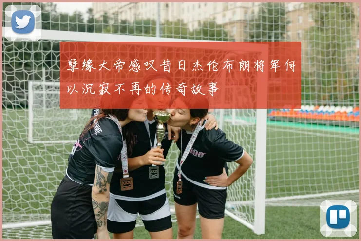 孽缘大帝感叹昔日杰伦布朗将军何以沉寂不再的传奇故事