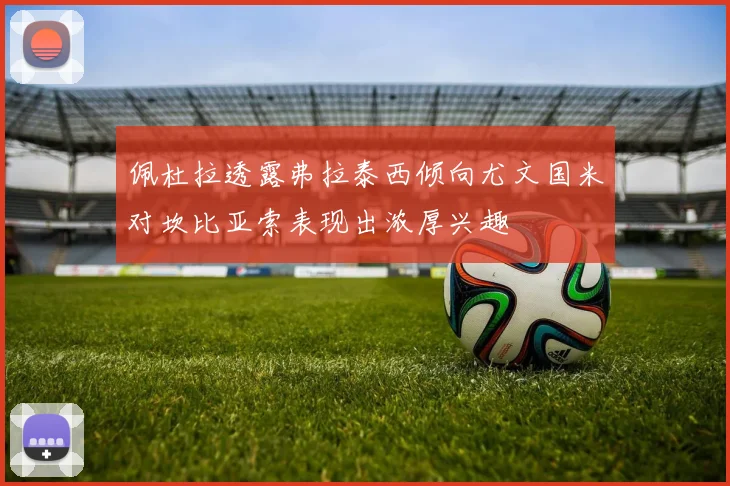 佩杜拉透露弗拉泰西倾向尤文国米对坎比亚索表现出浓厚兴趣