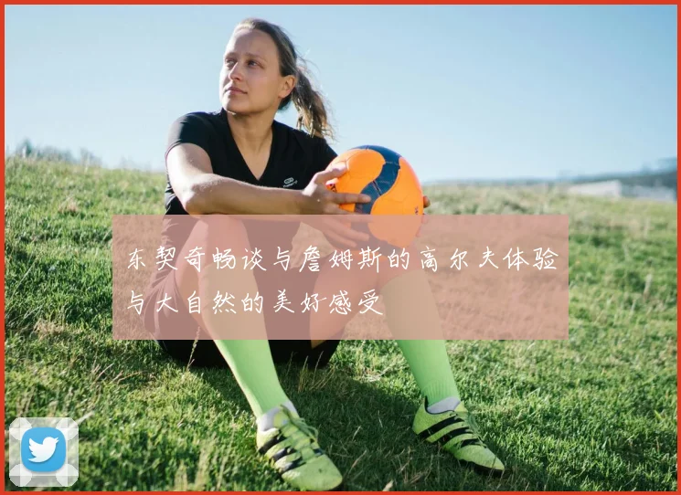 东契奇畅谈与詹姆斯的高尔夫体验与大自然的美好感受