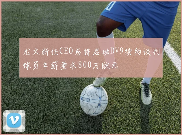尤文新任CEO或将启动DV9续约谈判球员年薪要求800万欧元