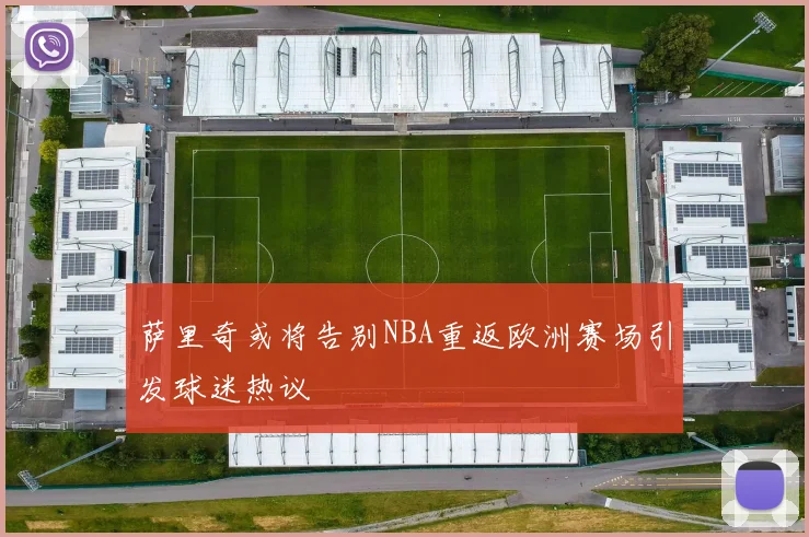 萨里奇或将告别NBA重返欧洲赛场引发球迷热议